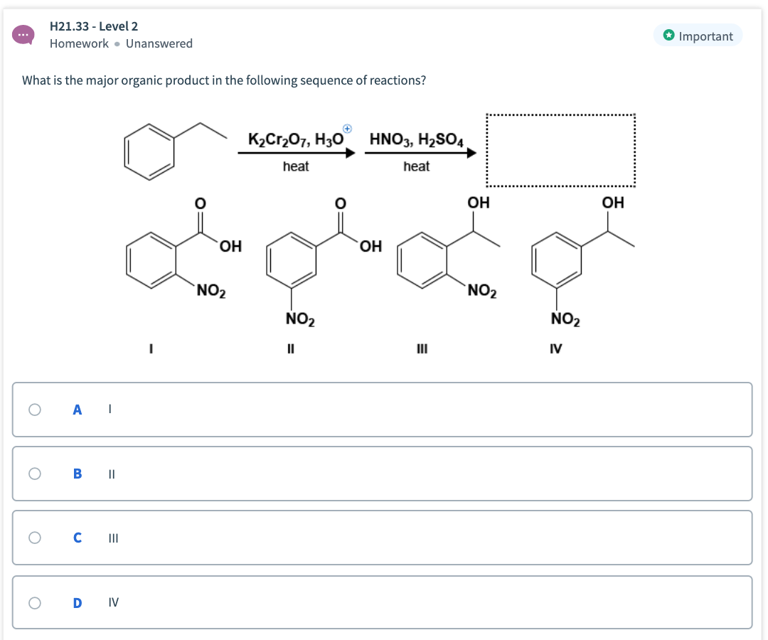 H21.33 - Level 2
Important
Homework • Unanswered
What is the major organic product in the following sequence of reactions?
КаCr207, Hзо
HNO3, H2SO4
heat
heat
ОН
Он
он
Он
NO2
`NO2
NO2
NO2
II
II
IV
B ||
C II
D
IV
