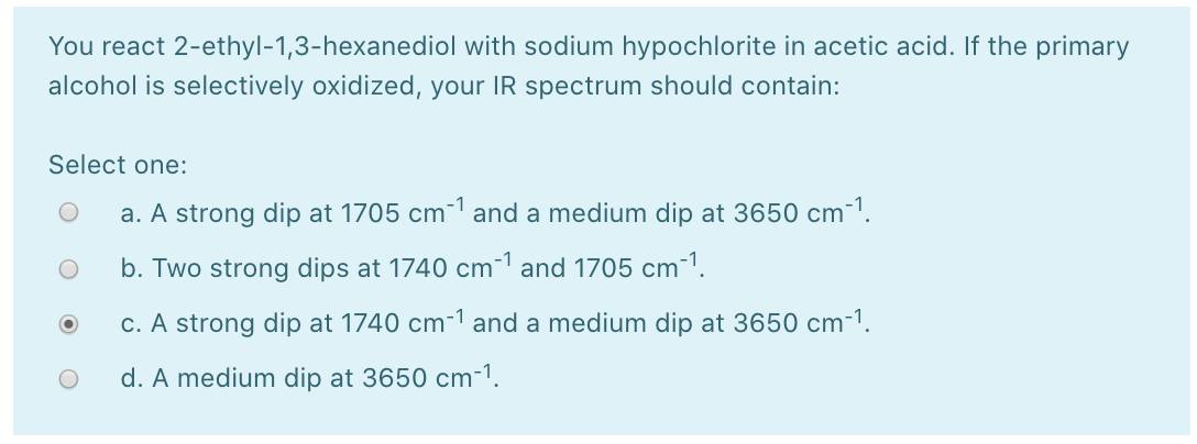 You react 2-ethyl-1,3-hexanediol with sodium hypochlorite in acetic acid. If the primary
alcohol is selectively oxidized, your IR spectrum should contain:
Select one:
a. A strong dip at 1705 cm- and a medium dip at 3650 cm-1.
b. Two strong dips at 1740 cm-1 and 1705 cm-1.
c. A strong dip at 1740 cm-1 and a medium dip at 3650 cm-1.
d. A medium dip at 3650 cm-1.
