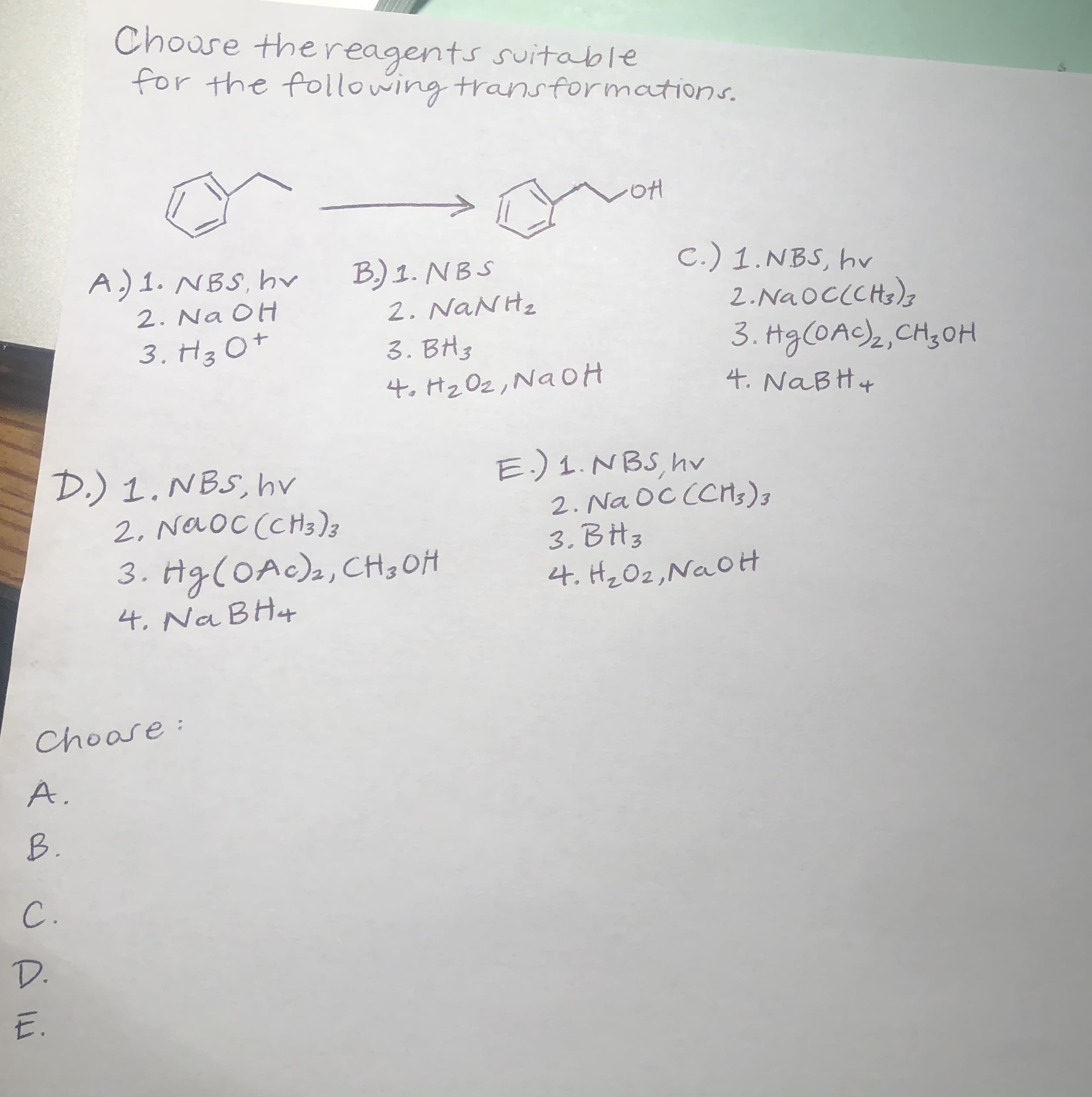 Chouse the reagents suitable
for the following transformations.
A.) 1. NBS, hv
2. Na OH
3. H3 O+
B) 1. NB S
2. NaNH2
3. BH3
4. Hz Oz, Na OH
C.) 1.NBS, hv
2.NaOCCCHs)z
3. Hg(OAC)2,CH;0H
4. NaBH4
D.) 1. NBS, hv
2. Naoc (CHs)z
3. Hg(OAc)2, CH3 OH
4. Na BH4
E.) 1. NBS, hv
2. Na OC CCH;),
3. ВНз
4. Hz Oz,NaOH
Choose:
A.
B.
C.
D.
E.
