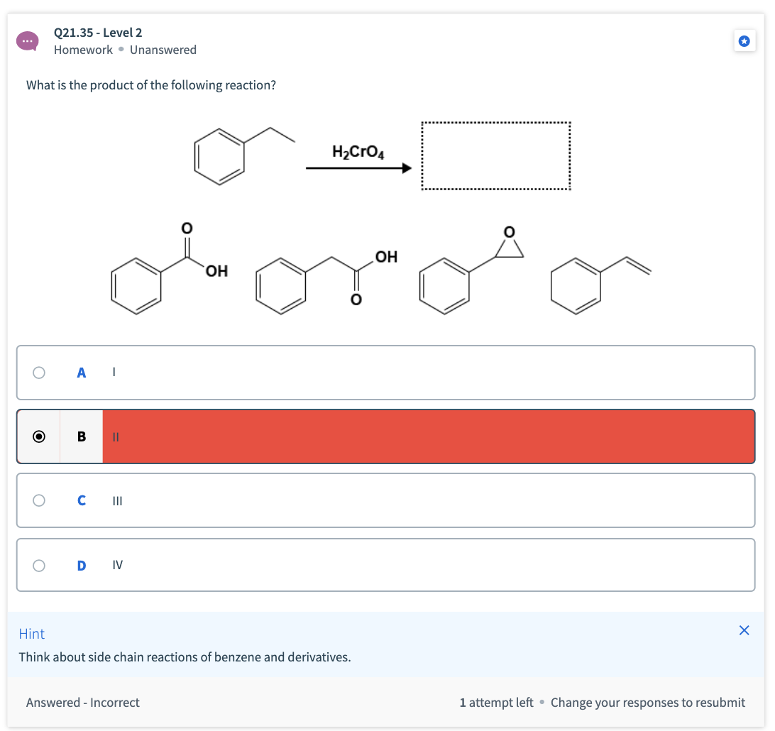 Q21.35 - Level 2
Homework • Unanswered
What is the product of the following reaction?
Н-CrОд
torotor
Он
Он
C II
IV
Hint
Think about side chain reactions of benzene and derivatives.
Answered - Incorrect
1 attempt left • Change your responses to resubmit
