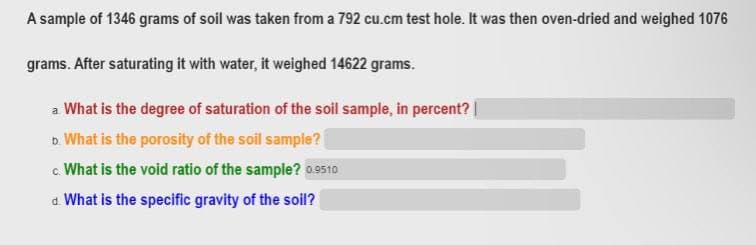 A sample of 1346 grams of soil was taken from a 792 cu.cm test hole. It was then oven-dried and weighed 1076
grams. After saturating it with water, it weighed 14622 grams.
a What is the degree of saturation of the soil sample, in percent? |
b. What is the porosity of the soil sample?
c. What is the void ratio of the sample? 09510
a What is the specific gravity of the soil?
