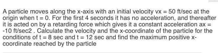 A particle moves along the x-axis with an initial velocity vx = 50 ft/sec at the
origin when t = 0. For the first 4 seconds it has no acceleration, and thereafter
it is acted on by a retarding force which gives it a constant acceleration ax =
-10 ft/sec2. Calculate the velocity and the x-coordinate of the particle for the
conditions of t 8 sec and t = 12 sec and find the maximum positive x-
coordinate reached by the particle
