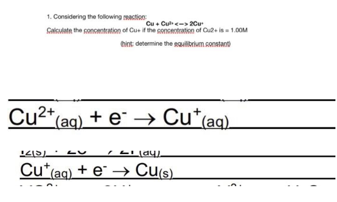 1. Considering the following reaction:
Cu + Cu2+<-> 2Cu
Calculate the concentration of Cu+ if the concentration of Cu2+ is = 1.00M
(hint: determine the equilibrium constant)
Cu²+ (aq) + e¯ → Cu*(aq).
145)
IL (ay).
Cut(aq) + e → Cu(s).