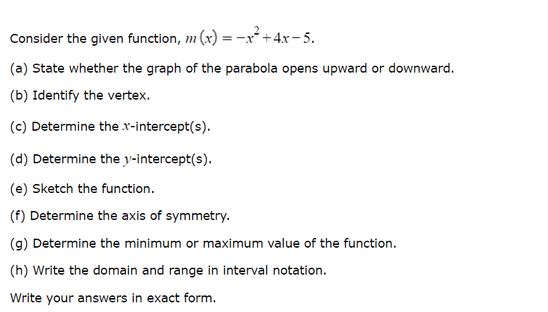 Consider the given function, m (x) =−x²+4x−5.
(a) State whether the graph of the parabola opens upward or downward.
(b) Identify the vertex.
(c) Determine the x-intercept(s).
(d) Determine the y-intercept(s).
(e) Sketch the function.
(f) Determine the axis of symmetry.
(g) Determine the minimum or maximum value of the function.
(h) Write the domain and range in interval notation.
Write your answers in exact form.