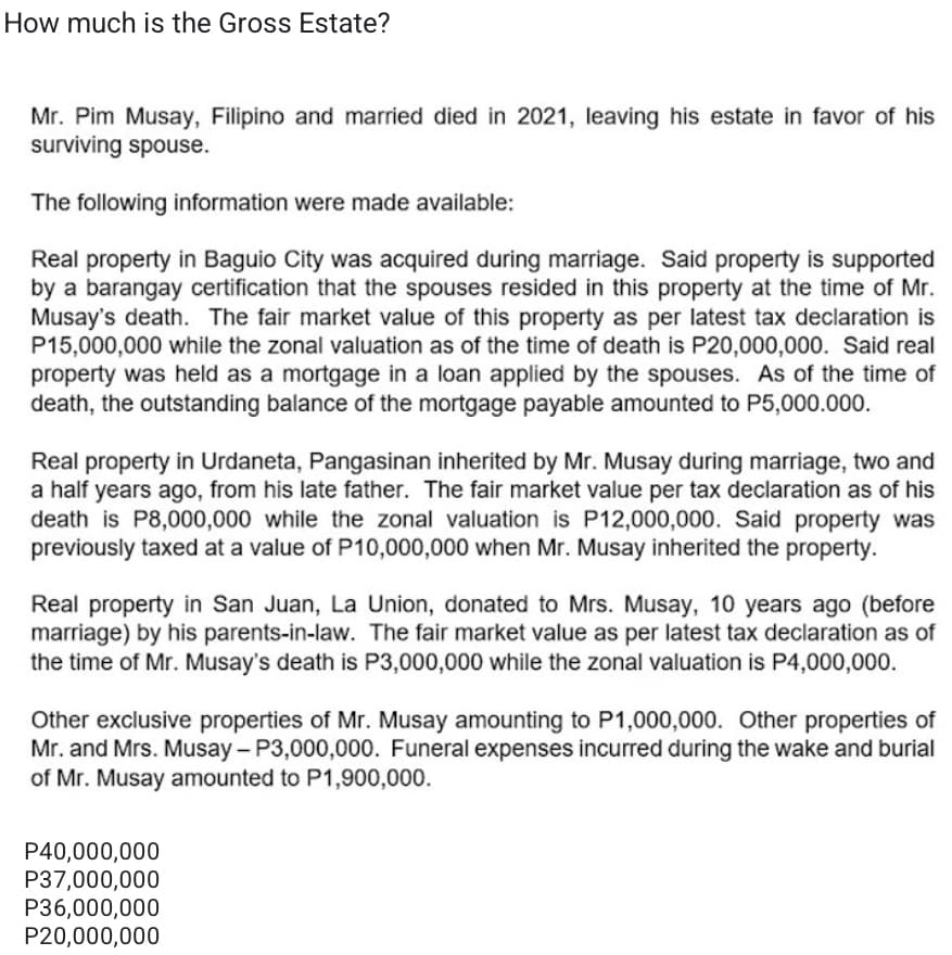 How much is the Gross Estate?
Mr. Pim Musay, Filipino and married died in 2021, leaving his estate in favor of his
surviving spouse.
The following information were made available:
Real property in Baguio City was acquired during marriage. Said property is supported
by a barangay certification that the spouses resided in this property at the time of Mr.
Musay's death. The fair market value of this property as per latest tax declaration is
P15,000,000 while the zonal valuation as of the time of death is P20,000,000. Said real
property was held as a mortgage in a loan applied by the spouses. As of the time of
death, the outstanding balance of the mortgage payable amounted to P5,000.000.
Real property in Urdaneta, Pangasinan inherited by Mr. Musay during marriage, two and
a half years ago, from his late father. The fair market value per tax declaration as of his
death is P8,000,000 while the zonal valuation is P12,000,000. Said property was
previously taxed at a value of P10,000,000 when Mr. Musay inherited the property.
Real property in San Juan, La Union, donated to Mrs. Musay, 10 years ago (before
marriage) by his parents-in-law. The fair market value as per latest tax declaration as of
the time of Mr. Musay's death is P3,000,000 while the zonal valuation is P4,000,000.
Other exclusive properties of Mr. Musay amounting to P1,000,000. Other properties of
Mr. and Mrs. Musay- P3,000,000. Funeral expenses incurred during the wake and burial
of Mr. Musay amounted to P1,900,000.
P40,000,000
P37,000,000
P36,000,000
P20,000,000
