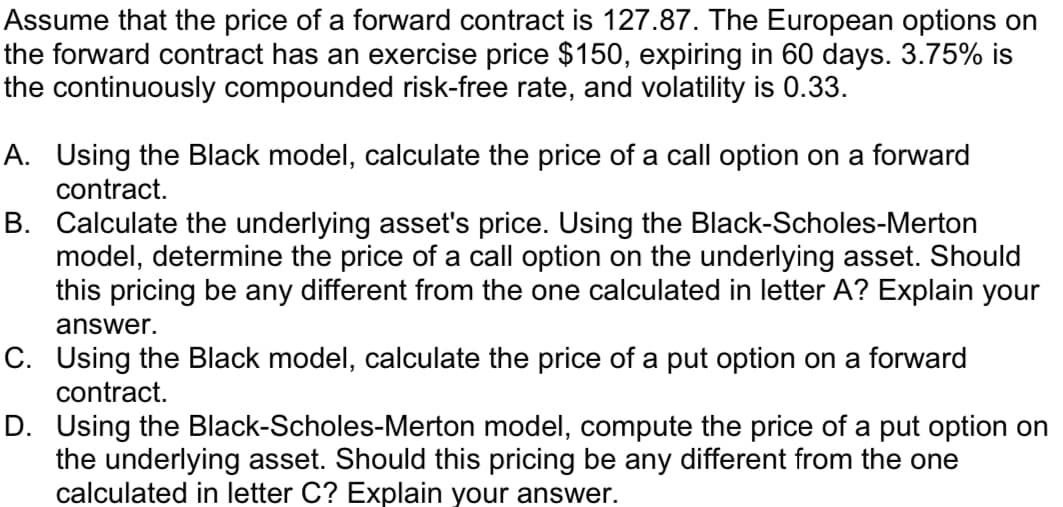 Assume that the price of a forward contract is 127.87. The European options on
the forward contract has an exercise price $150, expiring in 60 days. 3.75% is
the continuously compounded risk-free rate, and volatility is 0.33.
A. Using the Black model, calculate the price of a call option on a forward
contract.
B. Calculate the underlying asset's price. Using the Black-Scholes-Merton
model, determine the price of a call option on the underlying asset. Should
this pricing be any different from the one calculated in letter A? Explain your
answer.
C. Using the Black model, calculate the price of a put option on a forward
contract.
D. Using the Black-Scholes-Merton model, compute the price of a put option on
the underlying asset. Should this pricing be any different from the one
calculated in letter C? Explain your answer.
