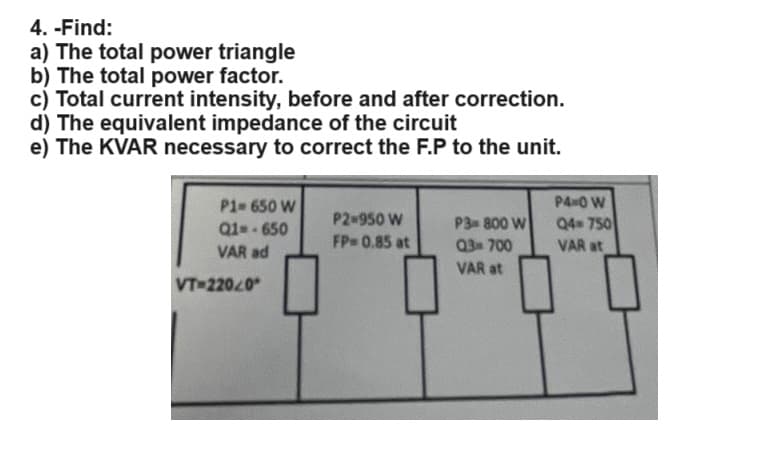 4. -Find:
a) The total power triangle
b) The total power factor.
c) Total current intensity, before and after correction.
d) The equivalent impedance of the circuit
e) The KVAR necessary to correct the F.P to the unit.
P4-0 W
P1-650 W
P2-950 W
Q1--650
FP=0.85 at
P3 800 W
Q3700
Q4 750
VAR at
VAR ad
VT-220.0°
VAR at