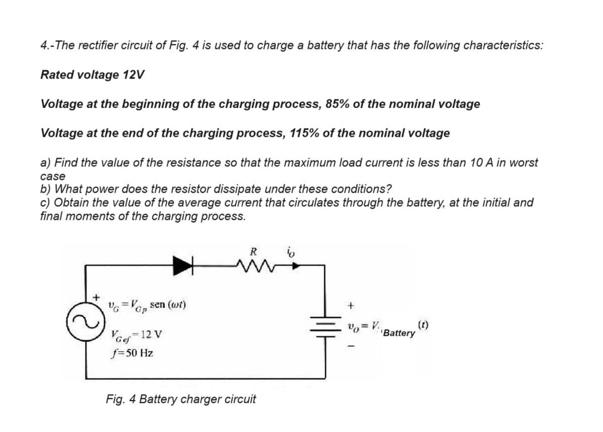 4.-The rectifier circuit of Fig. 4 is used to charge a battery that has the following characteristics:
Rated voltage 12V
Voltage at the beginning of the charging process, 85% of the nominal voltage
Voltage at the end of the charging process, 115% of the nominal voltage
a) Find the value of the resistance so that the maximum load current is less than 10 A in worst
case
b) What power does the resistor dissipate under these conditions?
c) Obtain the value of the average current that circulates through the battery, at the initial and
final moments of the charging process.
VG=VGP sen (wt)
Gp
VGef=12 V
f=50 Hz
R
Fig. 4 Battery charger circuit
+
v=V
(t)
'Battery