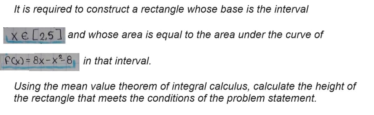 It is required to construct a rectangle whose base is the interval
XE [2.5] and whose area is equal to the area under the curve of
F(x)=8x-x2-8 in that interval.
Using the mean value theorem of integral calculus, calculate the height of
the rectangle that meets the conditions of the problem statement.