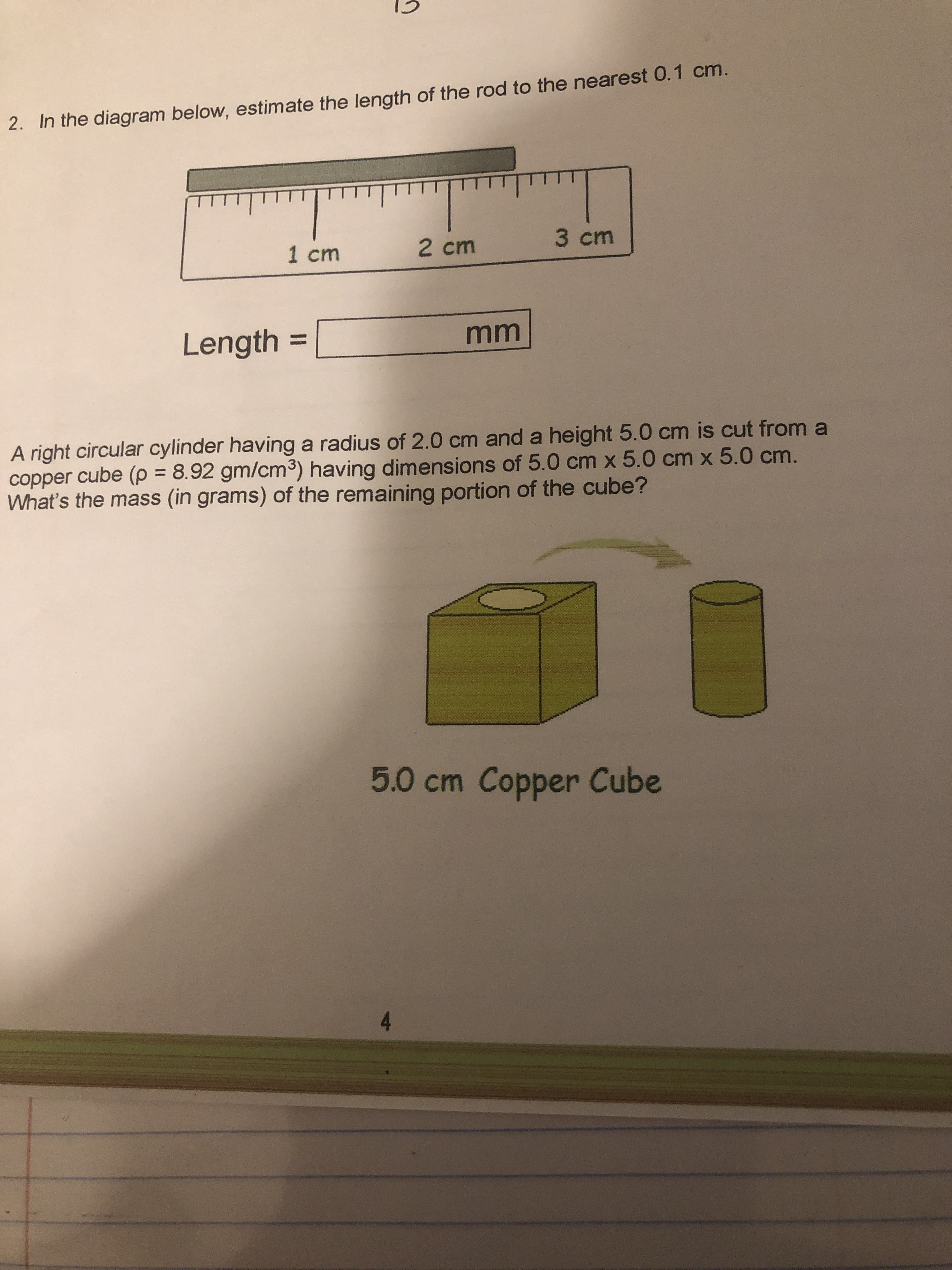 2. In the diagram below, estimate the length of the rod to the nearest 0.1 cm.
1 cm
2 cm
3 cm
Length
%3D
A right circular cylinder having a radius of 2.0 cm and a height 5.0 cm is cut from a
copper cube (p = 8.92 gm/cm³) having dimensions of 5.0 cm x 5.0 cm x 5.0 cm.
What's the mass (in grams) of the remaining portion of the cube?
%3D
ID
5.0 cm Copper Cube
4.
