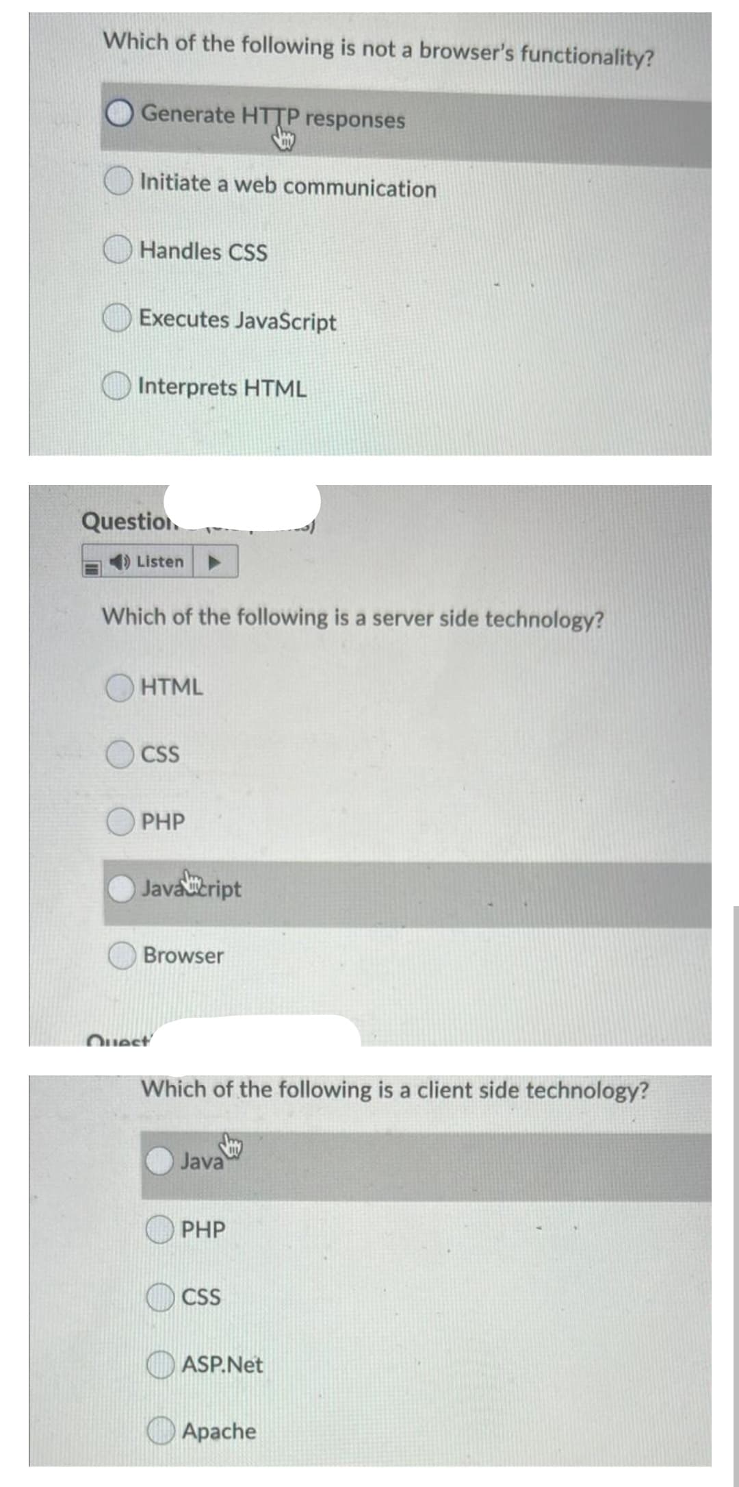Which of the following is not a browser's functionality?
Generate HTTP responses
Initiate a web communication
Handles CSS
Executes JavaScript
Interprets HTML
Question.
Listen
Which of the following is a server side technology?
O HTML
CSS
PHP
Javaeript
Browser
Quest
Which of the following is a client side technology?
Java
PHP
CSS
ASP.Net
Apache
