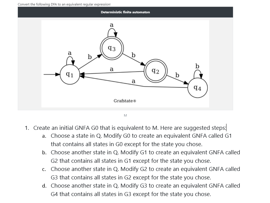 Convert the following DFA to an equivalent regular expression:
Deterministic finite automaton
a
93
a
b
b
b
a
q2
q1
b
a
44
Grafstate®
M
1. Create an initial GNFA GO that is equivalent to M. Here are suggested steps:
a. Choose a state in Q. Modify GO to create an equivalent GNFA called G1
that contains all states in GO except for the state you chose.
b. Choose another state in Q. Modify G1 to create an equivalent GNFA called
G2 that contains all states in G1 except for the state you chose.
c. Choose another state in Q. Modify G2 to create an equivalent GNFA called
G3 that contains all states in G2 except for the state you chose.
d. Choose another state in Q. Modify G3 to create an equivalent GNFA called
G4 that contains all states in G3 except for the state you chose.
