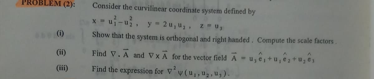 PROBLEM (2):
Consider the curvilinear coordinate system defined by
2.
y =
2 u, u2,
Z = u3
(i)
Show that the system is orthogonal and right handed. Compute the scale factors.
(ii)
Find V. A and VXA for the vector field A = u, e,+ u, e2+u, es
. 2
(iii)
Find the expression for V´y (u,, u2, u3).
