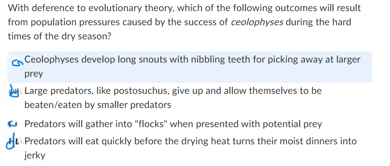 With deference to evolutionary theory, which of the following outcomes will result
from population pressures caused by the success of ceolophyses during the hard
times of the dry season?
Ceolophyses develop long snouts with nibbling teeth for picking away at larger
prey
Large predators, like postosuchus, give up and allow themselves to be
beaten/eaten by smaller predators
Predators will gather into "flocks" when presented with potential prey
Predators will eat quickly before the drying heat turns their moist dinners into
jerky