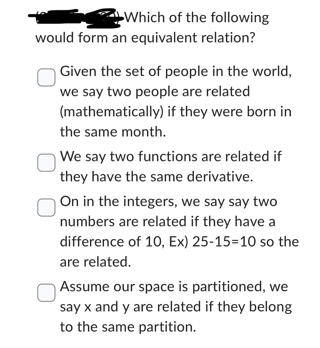 Which of the following
would form an equivalent relation?
Given the set of people in the world,
we say two people are related
(mathematically) if they were born in
the same month.
We say two functions are related if
they have the same derivative.
On in the integers, we say say two
numbers are related if they have a
difference of 10, Ex) 25-15-10 so the
are related.
Assume our space is partitioned, we
say x and y are related if they belong
to the same partition.