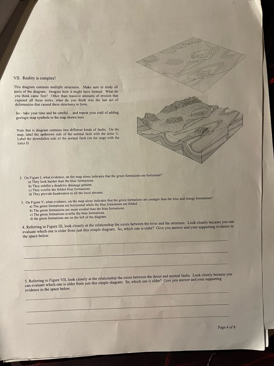 VII. Reality is complex!
This diagram contains multiple structures. Make sure to study all
parts of the diagram. Imagine how it might have formed. What do
you think came first? Other than massive amounts of crosion that
exposed all these rocks, what do you think was the last act of
deformation that caused these structures to form.
So take your time and be careful... and repeat your craft of adding
geologic map symbols to the map shown here.
Note that is diagram contains two different kinds of faults. On the
map, label the upthrown side of the normal fault with the letter U.
Label the downfallen side of the normal fault (on the map) with the
letter D.
2. On Figure I, what evidence, on the map alone indicates that the green formations are horizontal?
a) They look harder than the blue formations.
b) They exhibit a dendritic drainage pattern.
c) They overlie the folded blue formations.
d) They provide headwaters to all the local streams.
3. On Figure V, what evidence, on the map alone indicates that the green formations are younger than the blue and orange formations?
a) The green formations are horizontal while the blue formations are folded.
b) The green formations are more eroded than the blue formations.
c) The green formations overlie the blue formations.
d) the green formations are on the left of the diagram.
4. Referring to Figure III, look closely at the relationship the exists between the river and the structure. Look closely because you can
evaluate which one is older from just this simple diagram. So, which one is older? Give you answer and your supporting evidence in
the space below.
5. Referring to Figure VII, look closely at the relationship the exists between the thrust and normal faults. Look closely because you
can evaluate which one is older from just this simple diagram. So, which one is older? Give you answer and your supporting
evidence in the space below.
Page 4 of 8