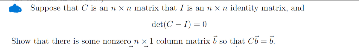 Suppose that C is an n x n matrix that I is an n x n identity matrix, and
det (CI) = 0
Show that there is some nonzero n × 1 column matrix b
so that Cb=b.