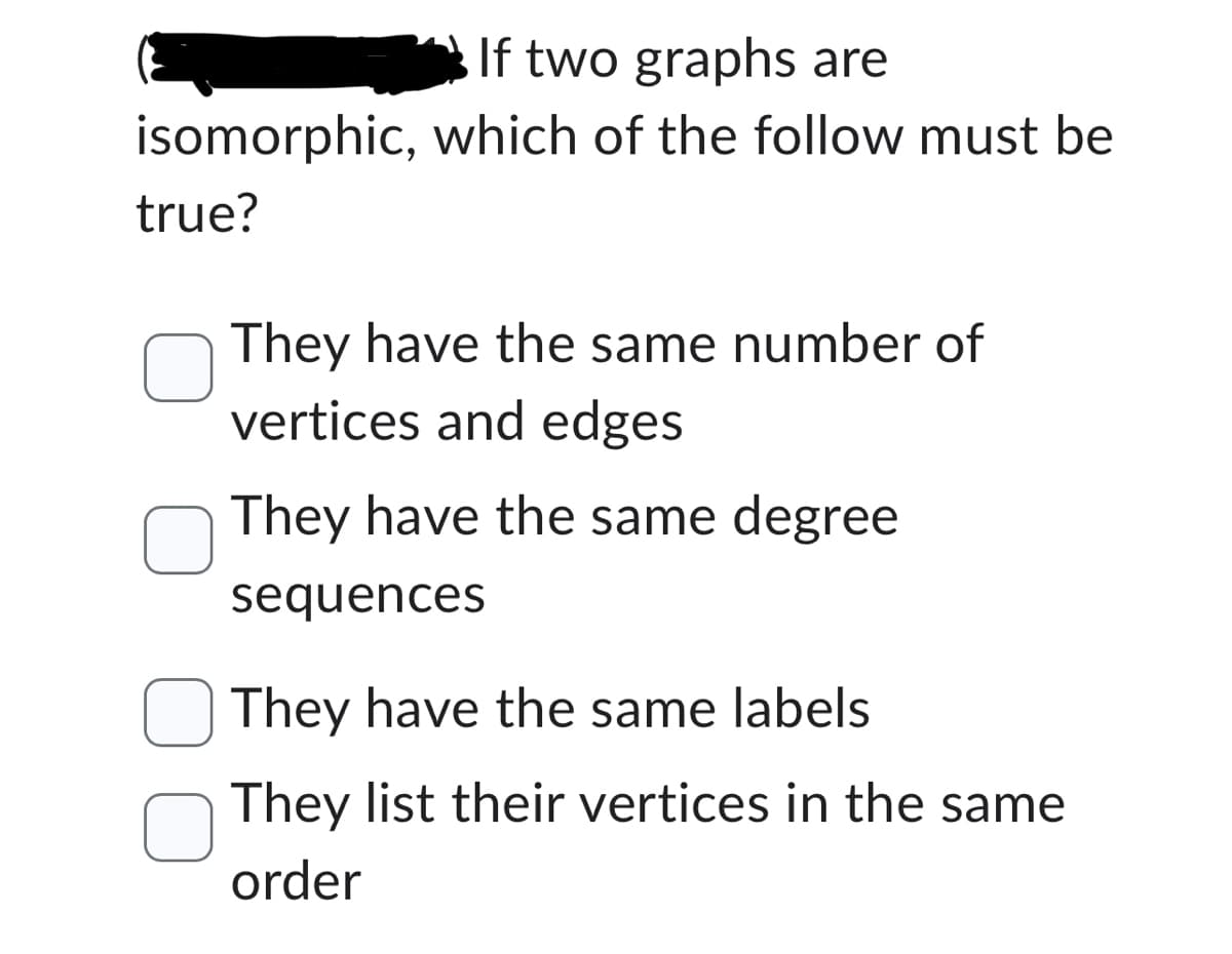 If two graphs are
isomorphic, which of the follow must be
true?
They have the same number of
vertices and edges
They have the same degree
sequences
They have the same labels
They list their vertices in the same
order