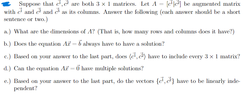 Suppose that c¹, c² are both 3 × 1 matrices. Let A = [c¹c²] be augmented matrix
with c¹ and c² and c³ as its columns. Answer the following (each answer should be a short
sentence or two.)
a.) What are the dimensions of A? (That is, how many rows and columns does it have?)
b.) Does the equation Ax = b always have to have a solution?
c.) Based on your answer to the last part, does (c¹, c²) have to include every 3 × 1 matrix?
d.) Can the equation Ar = 0 have multiple solutions?
e.) Based on your answer to the last part, do the vectors {c¹, (²) have to be linearly inde-
pendent?