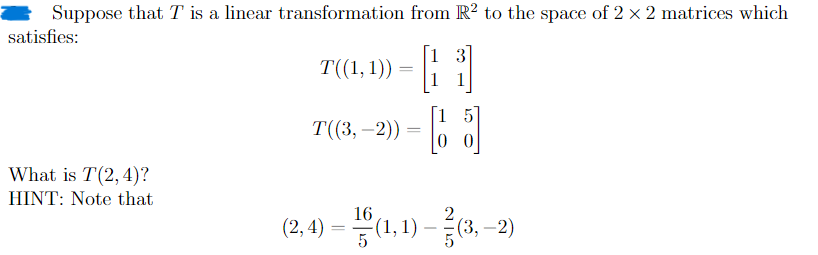 Suppose that T is a linear transformation from R2 to the space of 2 × 2 matrices which
satisfies:
T((1, 1))
=
[}
1 3
T((3,-2)) =
What is T(2,4)?
HINT: Note that
-
2
(2,4) = 10(1,1) - (3,-2)