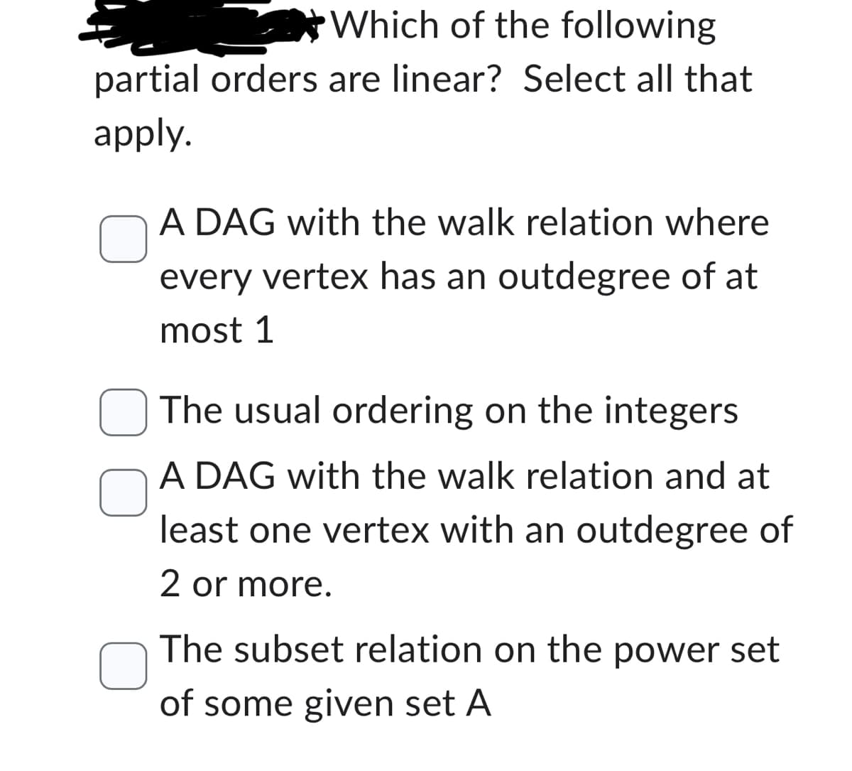 Which of the following
partial orders are linear? Select all that
apply.
A DAG with the walk relation where
every vertex has an outdegree of at
most 1
The usual ordering on the integers
A DAG with the walk relation and at
least one vertex with an outdegree of
2 or more.
The subset relation on the power set
of some given set A