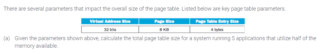 There are several parameters that impact the overall size of the page table. Listed below are key page table parameters.
Virtual Address Size
Page Table Entry Size
Page Size
8 KiB
32 bits
4 bytes
(a) Given the parameters shown above, calculate the total page table size for a system running 5 applications that utilize half of the
memory available.