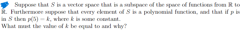 Suppose that S is a vector space that is a subspace of the space of functions from R to
R. Furthermore suppose that every element of S is a polynomial function, and that if p is
in S then p(5)=k, where k is some constant.
What must the value of k be equal to and why?