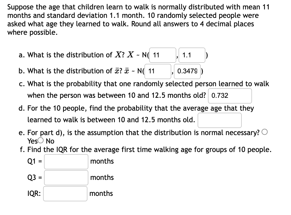 Suppose the age that children learn to walk is normally distributed with mean 11
months and standard deviation 1.1 month. 10 randomly selected people were
asked what age they learned to walk. Round all answers to 4 decimal places
where possible.
a. What is the distribution of X? X - N( 11
1.1
b. What is the distribution of T? ¤ - N( 11 ,
0.3479 )
c. What is the probability that one randomly selected person learned to walk
when the person was between 10 and 12.5 months old? 0.732
d. For the 10 people, find the probability that the average age that they
learned to walk is between 10 and 12.5 months old.
e. For part d), is the assumption that the distribution is normal necessary? O
YesO No
f. Find the IQR for the average first time walking age for groups of 10 people.
Q1 =
months
Q3 =
months
IQR:
months
