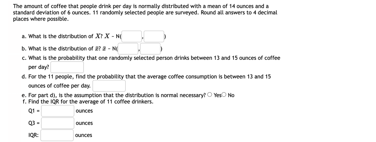 The amount of coffee that people drink per day is normally distributed with a mean of 14 ounces and a
standard deviation of 6 ounces. 11 randomly selected people are surveyed. Round all answers to 4 decimal
places where possible.
a. What is the distribution of X? X - N(
b. What is the distribution of x? ¤ - N(
c. What is the probability that one randomly selected person drinks between 13 and 15 ounces of coffee
per day?
d. For the 11 people, find the probability that the average coffee consumption is between 13 and 15
ounces of coffee per day.
e. For part d), is the assumption that the distribution is normal necessary? O Yes
f. Find the IQR for the average of 11 coffee drinkers.
No
Q1 =
ounces
Q3 =
ounces
IQR:
ounces
