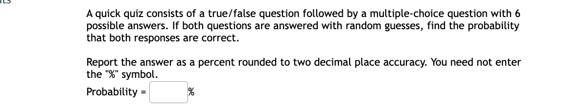 A quick quiz consists of a true/false question followed by a multiple-choice question with 6
possible answers. If both questions are answered with random guesses, find the probability
that both responses are correct.
Report the answer as a percent rounded to two decimal place accuracy. You need not enter
the "%" symbol.
Probability =
