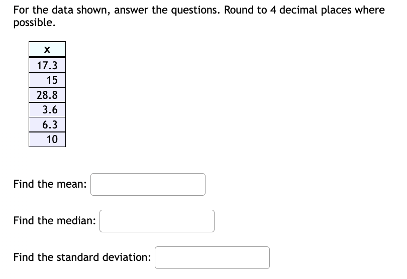 For the data shown, answer the questions. Round to 4 decimal places where
possible.
17.3
15
28.8
3.6
6.3
10
Find the mean:
Find the median:
Find the standard deviation:
