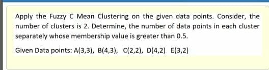 Apply the Fuzzy C Mean Clustering on the given data points. Consider, the
number of clusters is 2. Determine, the number of data points in each cluster
separately whose membership value is greater than 0.5.
Given Data points: A(3,3), B(4,3), C(2,2), D(4,2) E(3,2)
