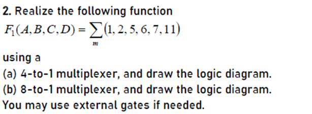 2. Realize the following function
F;(A,B,C,D) = (1, 2, 5, 6, 7, 11)
using a
(a) 4-to-1 multiplexer, and draw the logic diagram.
(b) 8-to-1 multiplexer, and draw the logic diagram.
You may use external gates if needed.
