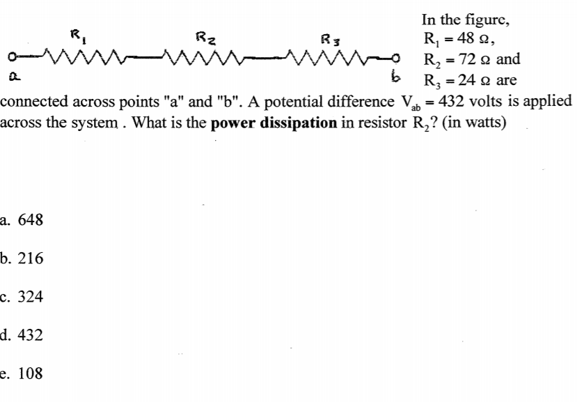 In the figure,
R, = 48 2,
wiwwwn w 24a are
R,
Rz
R3
R, = 72 o and
R3 = 24 a are
connected across points "a" and "b". A potential difference V = 432 volts is applied
across the system . What is the power dissipation in resistor R,? (in watts)
%3D
%3D
