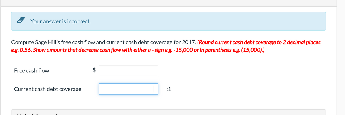 Z Your answer is incorrect.
Compute Sage Hill's free cash flow and current cash debt coverage for 2017. (Round current cash debt coverage to 2 decimal places,
e.g. 0.56. Show amounts that decrease cash flow with either a - sign e.g. -15,000 or in parenthesis e.g. (15,000).)
Free cash flow
$
Current cash debt coverage
:1
