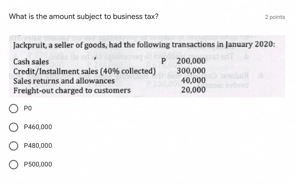 What is the amount subject to business tax?
2 points
Jackpruit, a seller of goods, had the following transactions in January 2020:
200,000
300,000
40,000
20,000
Cash sales
P
Credit/Installment sales (40% collected)
Sales returns and allowances
Freight-out charged to customers
O PO
P460,000
P480,000
P500,000
