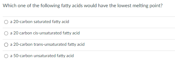 Which one of the following fatty acids would have the lowest melting point?
a 20-carbon saturated fatty acid
a 20 carbon cis-unsaturated fatty acid
O a 20-carbon trans-unsaturated fatty acid
a 50-carbon unsaturated fatty acid
