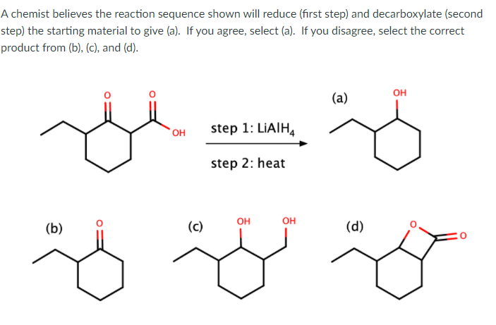 A chemist believes the reaction sequence shown will reduce (first step) and decarboxylate (second
step) the starting material to give (a). If you agree, select (a). If you disagree, select the correct
product from (b), (c), and (d).
он
(a)
OH
step 1: LIAIH,
step 2: heat
он
он
(b)
(c)
(d)
