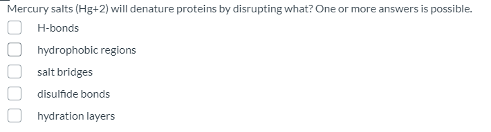 Mercury salts (Hg+2) will denature proteins by disrupting what? One or more answers is possible.
H-bonds
hydrophobic regions
salt bridges
disulfide bonds
hydration layers
