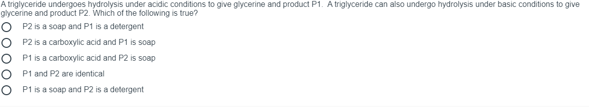A triglyceride undergoes hydrolysis under acidic conditions to give glycerine and product P1. A triglyceride can also undergo hydrolysis under basic conditions to give
glycerine and product P2. Which of the following is true?
P2 is a soap and P1 is a detergent
P2 is a carboxylic acid and P1 is soap
P1 is a carboxylic acid and P2 is soap
P1 and P2 are identical
P1 is a soap and P2 is a detergent
