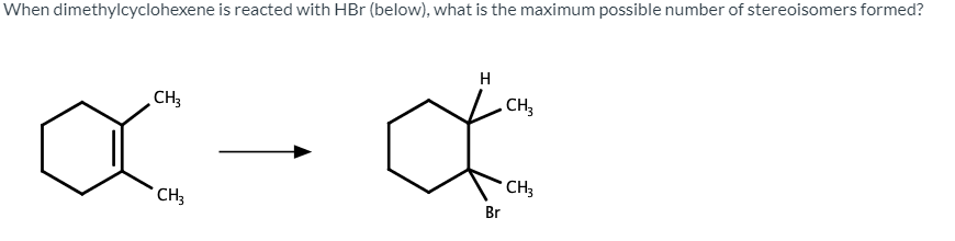 When dimethylcyclohexene is reacted with HBr (below), what is the maximum possible number of stereoisomers formed?
H
CH3
. CH,
CH3
* CH3
Br
