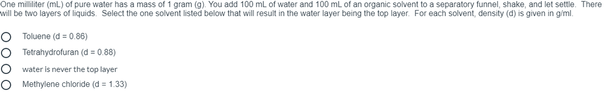 One milliliter (mL) of pure water has a mass of 1 gram (g). You add 100 mL of water and 100 mL of an organic solvent to a separatory funnel, shake, and let settle. There
will be two layers of liquids. Select the one solvent listed below that will result in the water layer being the top layer. For each solvent, density (d) is given in g/ml.
Toluene (d = 0.86)
Tetrahydrofuran (d = 0.88)
water is never the top layer
Methylene chloride (d = 1.33)

