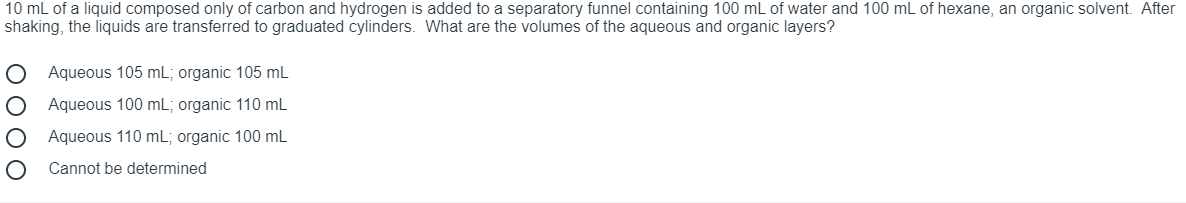 10 mL of a liquid composed only of carbon and hydrogen is added to a separatory funnel containing 100 mL of water and 100 mL of hexane, an organic solvent. After
shaking, the liquids are transferred to graduated cylinders. What are the volumes of the aqueous and organic layers?
Aqueous 105 mL; organic 105 mL
Aqueous 100 mL; organic 110 mL
Aqueous 110 mL; organic 100 mL
Cannot be determined
O O O O

