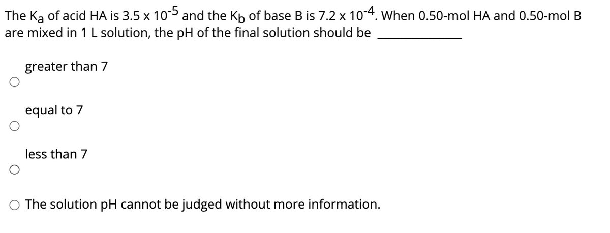 The Ką of acid HA is 3.5 x 105 and the Kp of base B is 7.2 x 10-4. When 0.50-mol HA and 0.50-mol B
are mixed in 1 L solution, the pH of the final solution should be
greater than 7
equal to 7
less than 7
O The solution pH cannot be judged without more information.
