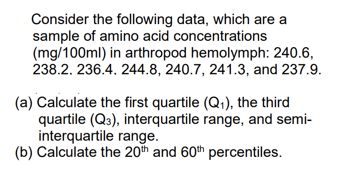 Consider the following data, which are a
sample of amino acid concentrations
(mg/100ml) in arthropod hemolymph: 240.6,
238.2. 236.4, 244.8, 240.7, 241.3, and 237.9.
(a) Calculate the first quartile (Q1), the third
quartile (Q3), interquartile range, and semi-
interquartile range.
(b) Calculate the 20th and 60th percentiles.
