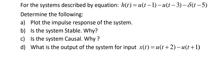 For the systems described by equation: h(t) =u(t – 1) –u(t – 3) – S(t – 5)
Determine the following:
a) Plot the impulse response of the system.
b) Is the system Stable. Why?
c) Is the system Causal. Why ?
d) What is the output of the system for input x(t)=u(t+2)–u(t+1)
