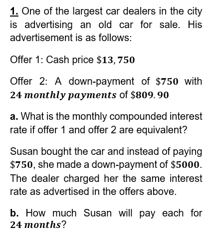 1. One of the largest car dealers in the city
is advertising an old car for sale. His
advertisement is as follows:
Offer 1: Cash price $13,750
Offer 2: A down-payment of $750 with
24 monthly payments of $809.90
a. What is the monthly compounded interest
rate if offer 1 and offer 2 are equivalent?
Susan bought the car and instead of paying
$750, she made a down-payment of $5000.
The dealer charged her the same interest
rate as advertised in the offers above.
b. How much Susan will pay each for
24 months?