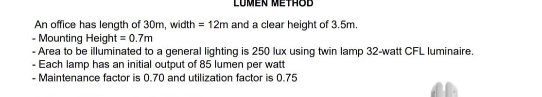LUMEN METHOD
An office has length of 30m, width = 12m and a clear height of 3.5m.
- Mounting Height = 0.7m
- Area to be illuminated to a general lighting is 250 lux using twin lamp 32-watt CFL luminaire.
- Each lamp has an initial output of 85 lumen per watt
- Maintenance factor is 0.70 and utilization factor is 0.75