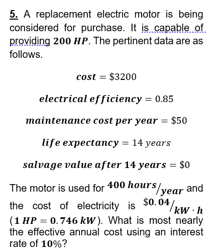 5. A replacement electric motor is being
considered for purchase. It is capable of
providing 200 HP. The pertinent data are as
follows.
cost = $3200
electrical efficiency = 0.85
maintenance cost per year = $50
life expectancy = 14 years
salvage value after 14 years = $0
The motor is used for 400 hours/
rs/year and
0.04/kW·h
the cost of electricity is $0.04/
(1 HP = 0.746 kW). What is most nearly
the effective annual cost using an interest
rate of 10%?