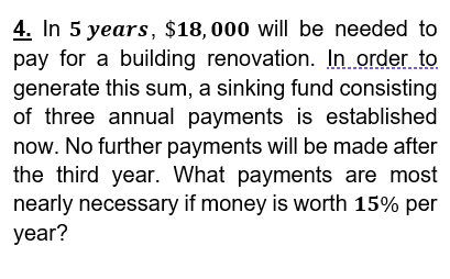 4. In 5 years, $18,000 will be needed to
pay for a building renovation. In order to
generate this sum, a sinking fund consisting
of three annual payments is established
now. No further payments will be made after
the third year. What payments are most
nearly necessary if money is worth 15% per
year?